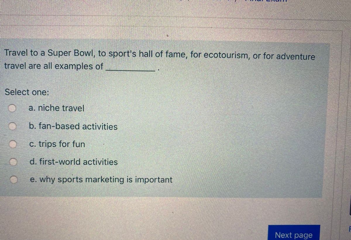 ### Travel-Related Activities Quiz

**Question:**
Travel to a Super Bowl, to a sports hall of fame, for ecotourism, or for adventure travel are all examples of ___________.

**Options:**
1. a. niche travel
2. b. fan-based activities
3. c. trips for fun
4. d. first-world activities
5. e. why sports marketing is important

**Instruction:**
Select the correct answer from the options provided.

**Explanation of Options:**
- *Niche travel:* Specialized travel experiences catering to specific interests or preferences.
- *Fan-based activities:* Travel or activities primarily motivated by enthusiasm or support for a particular sport, team, or event.
- *Trips for fun:* General leisure travel intended for enjoyment and relaxation.
- *First-world activities:* Activities typically accessible or popular in more developed countries.
- *Why sports marketing is important:* Not directly a type of travel but an explanation category for understanding the significance of marketing in sports.

**Interactive Element:**
[Next page] - Click to proceed to the next question or section of the quiz.

---

Enhance your travel knowledge and grasp the diversity of travel motivations through this interactive quiz, designed for educational purposes.