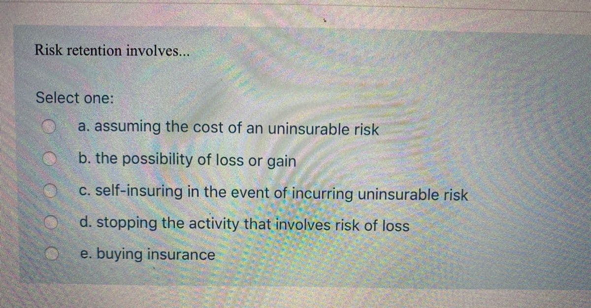 **Understanding Risk Retention**

Risk retention involves...

**Select one:**

- a. assuming the cost of an uninsurable risk
- b. the possibility of loss or gain
- c. self-insuring in the event of incurring uninsurable risk
- d. stopping the activity that involves risk of loss
- e. buying insurance

In this context, risk retention refers to the practice of a company or individual retaining the financial responsibility for certain risks instead of transferring that risk to an insurance company. It typically involves setting aside funds to cover potential losses. This approach can be part of a broader risk management strategy. We are interested in identifying which option best represents this concept.