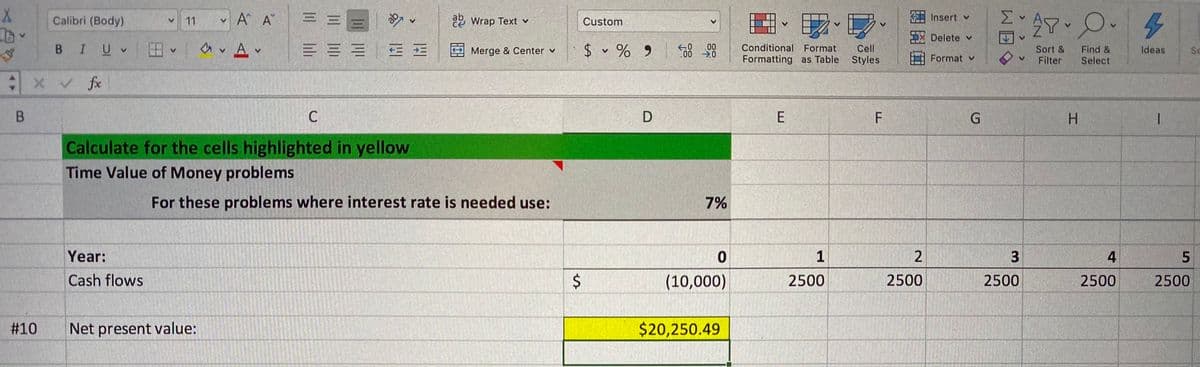 v A A
三三
Σ
Calibri (Body)
11
2 Wrap Text v
Custom
Insert v
Delete v
a v A v
白、在
B IUV
三==|E三
$ v % 9
.00
Conditional Format
Cell
Find &
Select
2 Merge & Center v
Sort &
Ideas
Se
Formatting as Table
Styles
Format v
Filter
XV fx
B.
D
H.
Calculate for the cells highlighted in yellow
Time Value of Money problems
For these problems where interest rate is needed use:
7%
Year:
1
4
Cash flows
(10,000)
2500
2500
2500
2500
2500
#10
Net present value:
$20,250.49
E.
%24
<>

