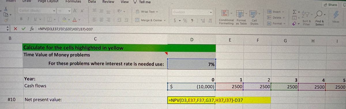 Inse
Page Layout
Formulas
Data
Review
View Tell me
Share
Calibri (Body)
V 11
v A A
a2 Wrap Text v
Custom
27.0.
Insert v
BIUV av Av
Delete v
三三=|EE
$ v % 9 8
Merge & Center v
00
Conditional Format
Cell
Sort &
Filter
Find &
Select
Ideas
Formatting as Table Styles
Format v
X v fx =NPV(D3,E37,F37,G37,H37,137)-D37
B.
C
E
F
G.
H.
Calculate for the cells highlighted in yellow
Time Value of Money problems
For these problems where interest rate is needed use:
7%
Year:
1
3
4
5.
Cash flows
(10,000)|
2500
2500
2500
2500
2500
#10
Net present value:
=NPV(D3,E37,F37,G37,H37,137)-D37
%24
