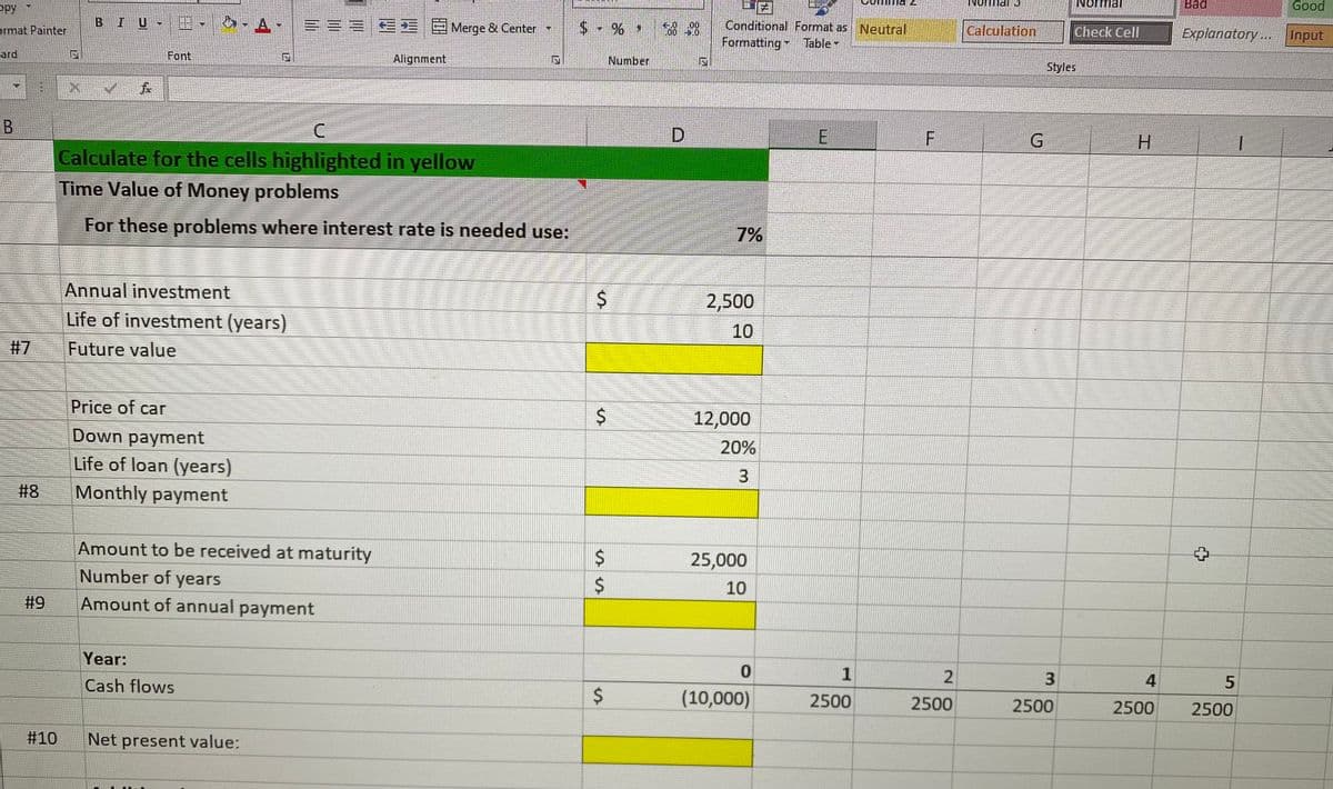 opy
Normal
Bad
Good
I U
A
==ZE E EMerge & Center
Conditional Format as Neutral
00
ermat Painter
Calculation
Check Cell
Explanatory...
Input
Formatting Table-
ard
Font
Alignment
Number
Styles
D.
H.
Calculate for the cells highlighted in yellow
Time Value of Money problems
For these problems where interest rate is needed use:
7%
Annual investment
2,500
Life of investment (years)
10
#7
Future value
Price of car
12,000
Down payment
Life of loan (years)
20%
3.
# 8
Monthly payment
Amount to be received at maturity
25,000
Number of years
10
#9
Amount of annual payment
Year:
1
Cash flows
(10,000)
2500
2500
2500
2500
2500
#10
Net present value:
3.
%24
%24
%24
%23
