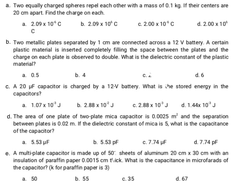 a. Two equally charged spheres repel each other with a mass of 0.1 kg. If their centers are
20 cm apart. Find the charge on each.
a. 2.09 x 10° C
b. 2.09 х 10° С
c. 2.00 x 10° C
d. 2.00 x 10°
b. Two metallic plates separated by 1 cm are connected across a 12 V battery. A certain
plastic material is inserted completely filling the space between the plates and the
charge on each plate is observed to double. What is the dielectric constant of the plastic
material?
а. О.5
b. 4
с. 2
d. 6
c. A 20 µF capacitor is charged by a 12-V battery. What is ihe stored energy in the
capacitors?
a. 1.07 x 10° J
b. 2.88 x 10? J
c. 2.88 x 10° J
d. 1.44x 10° J
d. The area of one plate of two-plate mica capacitor is 0.0025 m? and the separation
between plates is 0.02 m. If the dielectric constant of mica is 5, what is the capacitance
of the capacitor?
a. 5.53 µF
b. 5.53 pF
c. 7.74 µF
d. 7.74 pF
e. A multi-plate capacitor is made up of 50, sheets of aluminum 20 cm x 30 cm with an
insulation of paraffin paper 0.0015 cm t'ick. What is the capacitance in microfarads of
the capacitor? (k for paraffin paper is 3)
а. 50
b. 55
с. 35
d. 67
