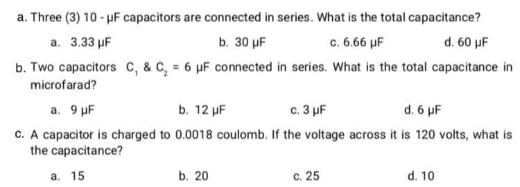 a. Three (3) 10 - uF capacitors are connected in series. What is the total capacitance?
а. 3.33 pF
b. 30 µF
c. 6.66 µF
d. 60 µF
b. Two capacitors C, & C, = 6 µF connected in series. What is the total capacitance in
microfarad?
а. 9 pF
b. 12 µF
с. 3 pF
d. 6 μF
c. A capacitor is charged to 0.0018 coulomb. If the voltage across it is 120 volts, what is
the capacitance?
а. 15
b. 20
c. 25
d. 10
