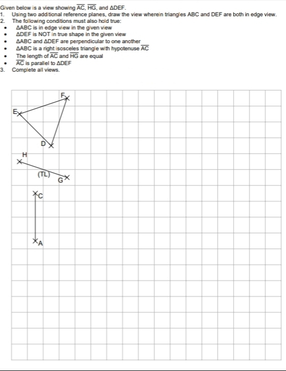 Given below is a view showing AC, HG, and ADEF.
1. Using two additional reference planes, draw the view wherein triangles ABC and DEF are both in edge view.
2. The following conditions must also hold true:
AABC is in edge view in the given view
ADEF is NOT in true shape in the given view
AABC and ADEF are perpendicular to one another
AABC is a right isosceles triangle with hypotenuse AC
The length of AC and HG are equal
AC is parallel to ADEF
3. Complete all views.
Ex
DX
(TL)
XA
