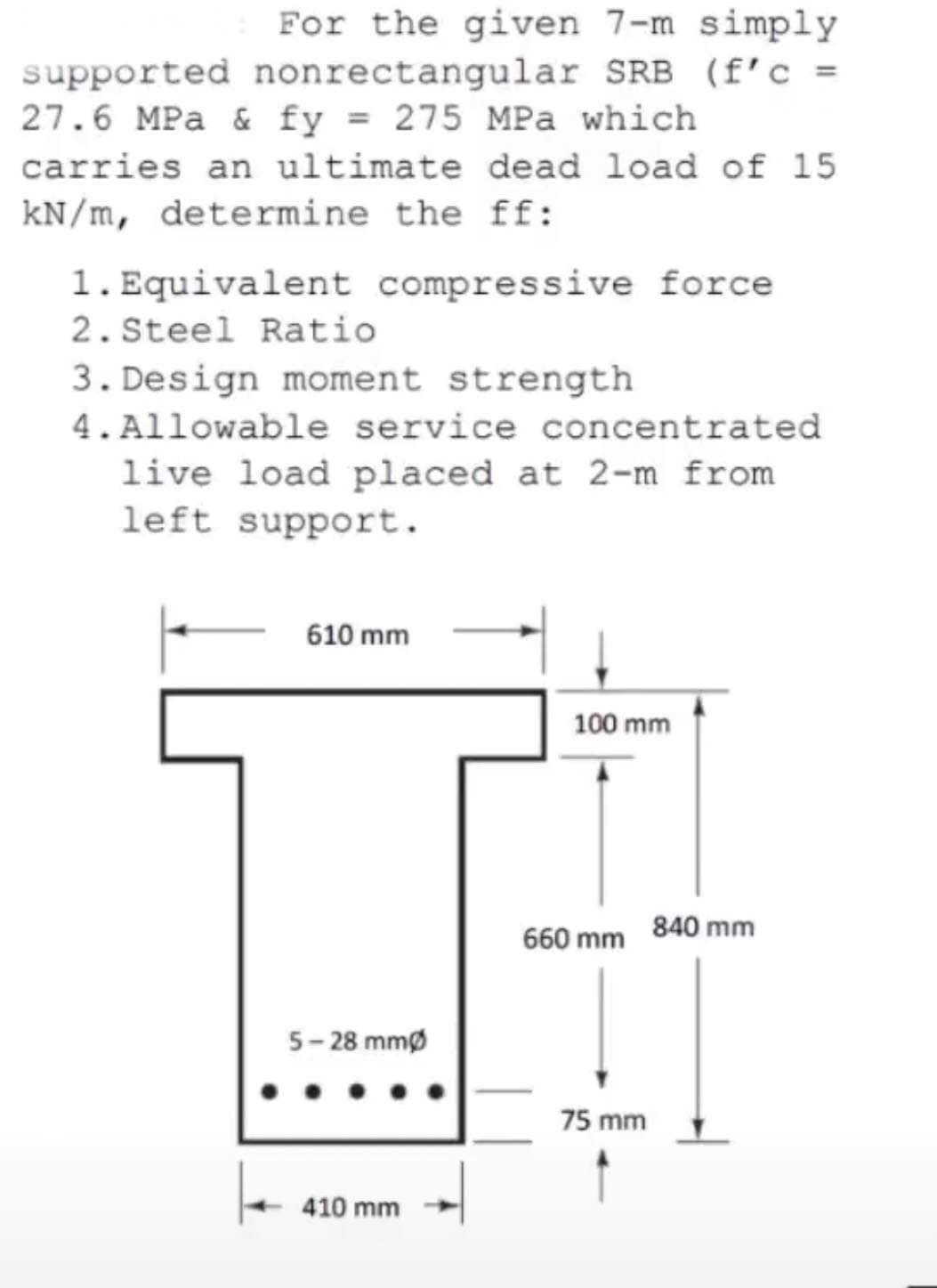 For the given 7-m simply
supported nonrectangular SRB (f' c =
27.6 MPa & fy = 275 MPa which
carries an ultimate dead load of 15
kN/m, determine the ff:
1. Equivalent compressive force
2. Steel Ratio
3. Design moment strength
4.Allowable service concentrated
live load placed at 2-m from
left support.
610 mm
100 mm
660 mm 840 mm
5- 28 mmø
75 mm
410 mm
