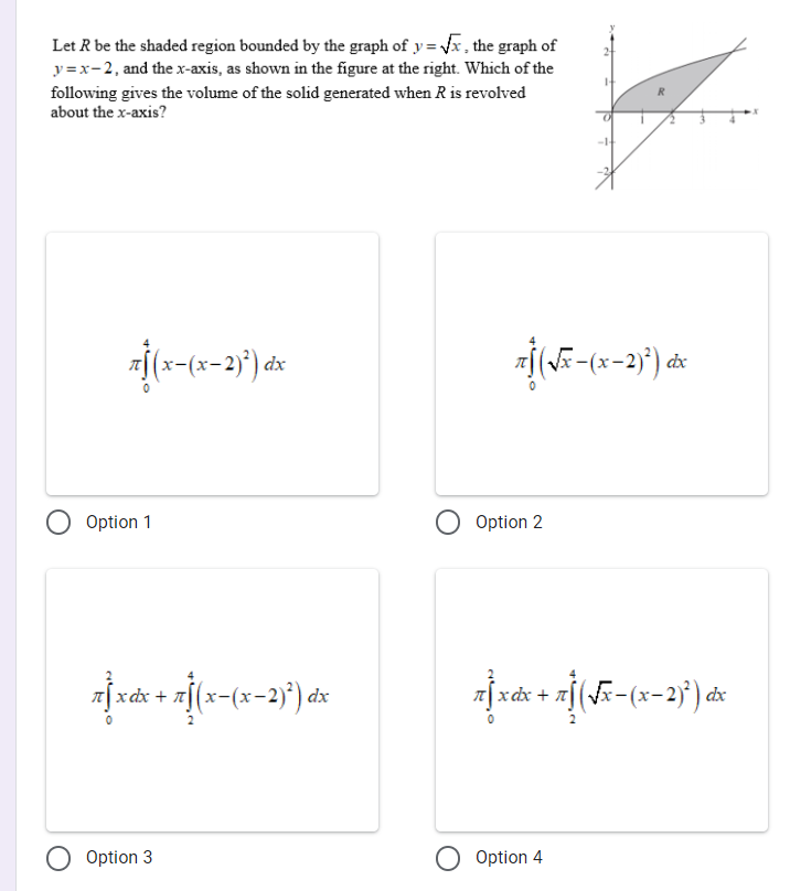 Let R be the shaded region bounded by the graph of y = x , the graph of
y =x-2, and the x-axis, as shown in the figure at the right. Which of the
following gives the volume of the solid generated when R is revolved
about the x-axis?
dx
dx
O Option 1
Option 2
a[xdx + a[(x-(x-2)*) dx
įxáx + ¤[(Fx-(x-2}') dx
Option 3
Option 4
