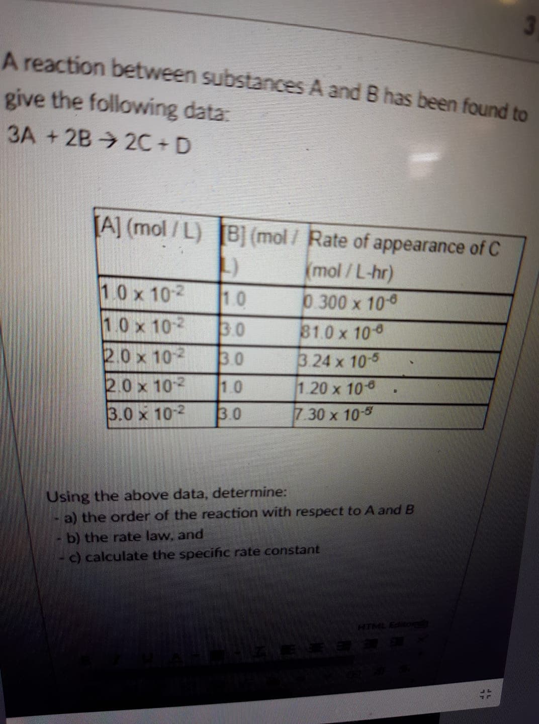 A reaction between substances A and B has been found to
give the following data:
3A +2B 2C+D
Al (mol/L)
(mol/Rate of appearance of C
10 x 102
10 x 102 30
2.0 x 102 30
mol / L-hr)
0.300 x 100
810x 10
3 24 x 10-5
1.20 x 10-8
30 x 10-5
10
0 x 102 1.0
3.0 x 10-
Using the above data, determine:
a) the order of the reaction with respect to A and B
- b) the rate law, and
- c) calculate the specific rate constant
