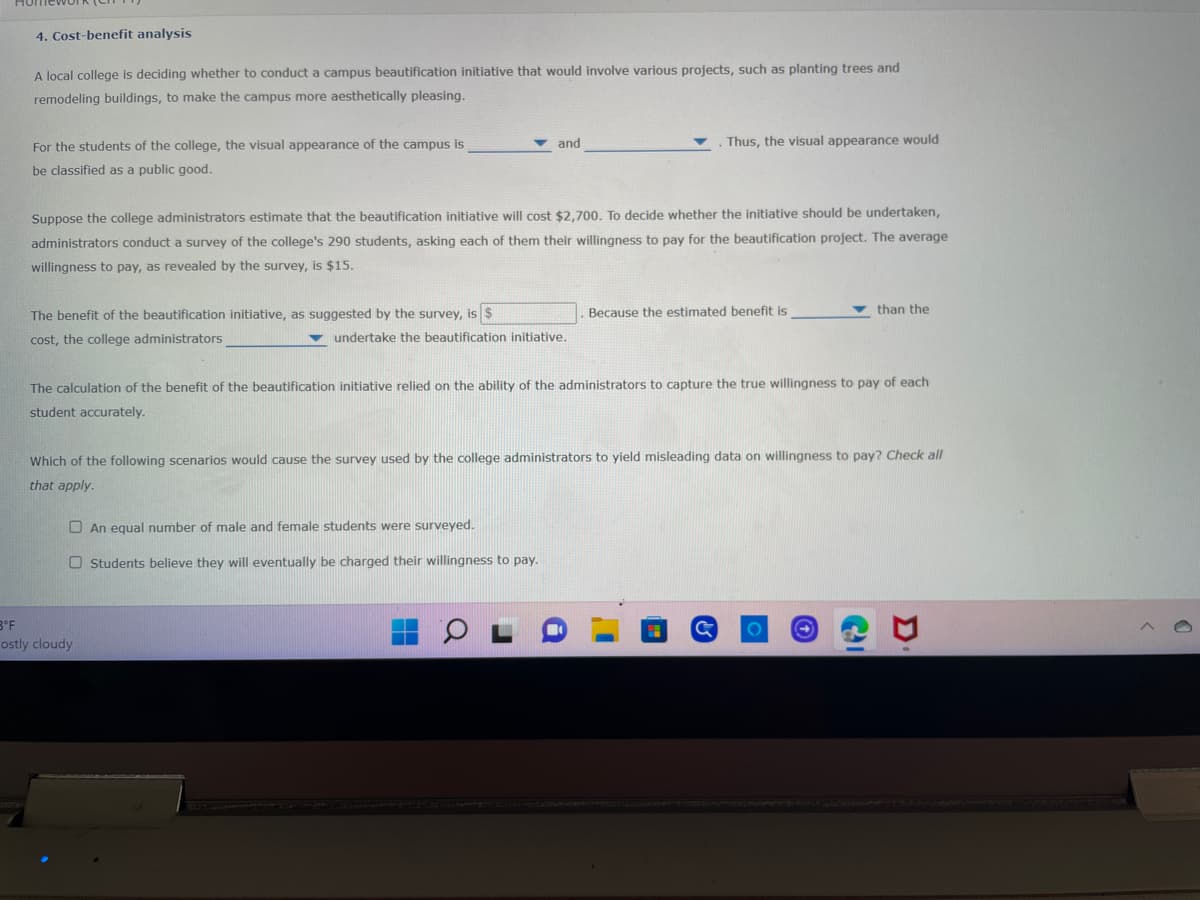 ### Cost-Benefit Analysis

**Scenario:**
A local college is deciding whether to conduct a campus beautification initiative involving various projects, such as planting trees and remodeling buildings, to enhance the campus's aesthetic appeal.

**Problem Statement:**
For the students of the college, the visual appearance of the campus is \_\_\_\_\_\_\_\_\_\_\_ and \_\_\_\_\_\_\_\_\_\_\_.
Thus, the visual appearance would be classified as a public good.

**Financial Estimation:**
Suppose the college administrators estimate that the beautification initiative will cost $2,700. To determine whether this initiative should be undertaken, administrators conduct a survey of the college's 290 students, asking each of them their willingness to pay for the beautification project. The average willingness to pay, as revealed by the survey, is $15.

**Benefit Calculation:**
The benefit of the beautification initiative, as suggested by the survey, is $ \_\_\_\_\_\_\_\_\_ . Because the estimated benefit is \_\_\_\_\_\_\_\_\_ than the cost, the college administrators \_\_\_\_\_\_\_\_\_ undertake the beautification initiative.

**Accuracy Consideration:**
The calculation of the benefit of the beautification initiative relied on the ability of the administrators to capture the true willingness to pay of each student accurately.

**Survey Analysis:**
Which of the following scenarios would cause the survey used by the college administrators to yield misleading data on willingness to pay? Check all that apply.

- \[\ \] An equal number of male and female students were surveyed.
- \[\ \] Students believe they will eventually be charged their willingness to pay.

This simple exercise helps in understanding the mechanism of cost-benefit analysis and the factors that can influence the accuracy of such studies.