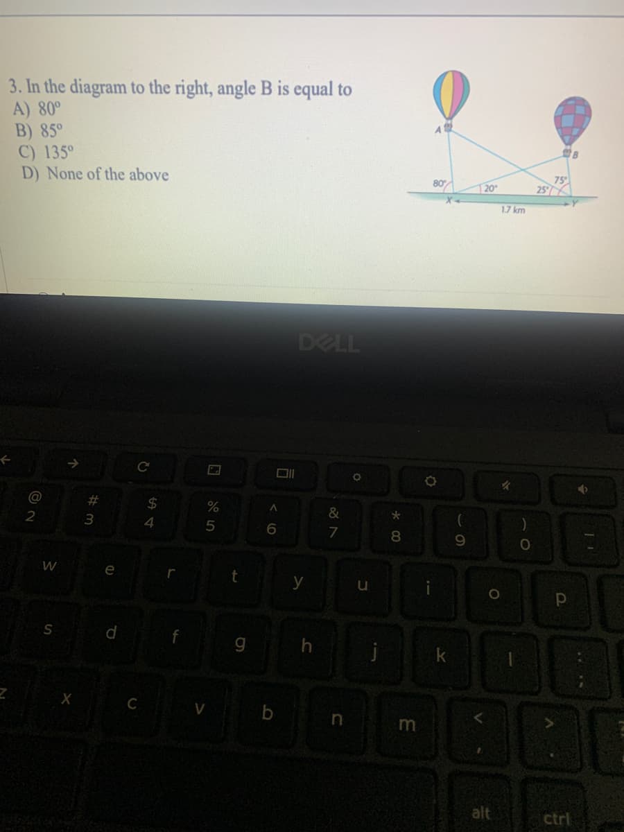 3. In the diagram to the right, angle B is equal to
A) 80°
B) 85°
C) 135°
D) None of the above
A
80
75
25
20
1.7 km
DELL
@
%23
24
2
3
4
6.
7
8
9.
e
r
y
u
S
gh
j
C
b
alt
ctrl
