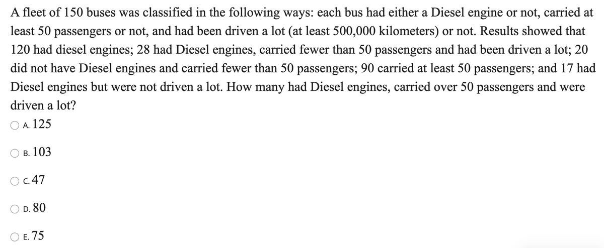 A fleet of 150 buses was classified in the following ways: each bus had either a Diesel engine or not, carried at
least 50 passengers or not, and had been driven a lot (at least 500,000 kilometers) or not. Results showed that
120 had diesel engines; 28 had Diesel engines, carried fewer than 50 passengers and had been driven a lot; 20
did not have Diesel engines and carried fewer than 50 passengers; 90 carried at least 50 passengers; and 17 had
Diesel engines but were not driven a lot. How many had Diesel engines, carried over 50 passengers and were
driven a lot?
O A. 125
В. 103
C. 47
D. 80
ОЕ. 75
