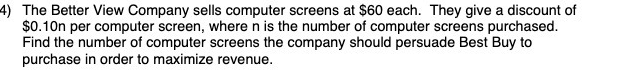 4) The Better View Company sells computer screens at $60 each. They give a discount of
$0.10n per computer screen, where n is the number of computer screens purchased.
Find the number of computer screens the company should persuade Best Buy to
purchase in order to maximize revenue.
