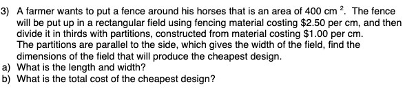 3) A farmer wants to put a fence around his horses that is an area of 400 cm ?. The fence
will be put up in a rectangular field using fencing material costing $2.50 per cm, and then
divide it in thirds with partitions, constructed from material costing $1.00 per cm.
The partitions are parallel to the side, which gives the width of the field, find the
dimensions of the field that will produce the cheapest design.
a) What is the length and width?
b) What is the total cost of the cheapest design?
