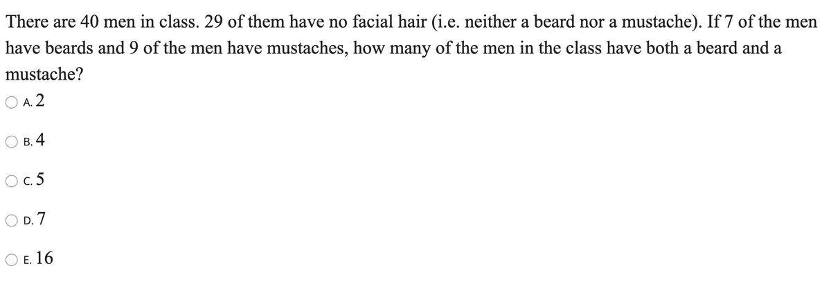 There are 40 men in class. 29 of them have no facial hair (i.e. neither a beard nor a mustache). If 7 of the men
have beards and 9 of the men have mustaches, how many of the men in the class have both a beard and a
mustache?
O A. 2
В. 4
O c. 5
D. 7
ОЕ. 16
