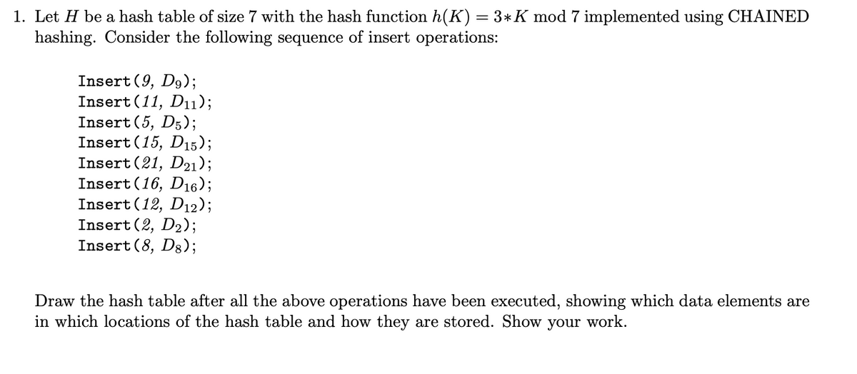 1. Let H be a hash table of size 7 with the hash function h(K) = 3* K mod 7 implemented using CHAINED
hashing. Consider the following sequence of insert operations:
Insert (9, D9);
Insert (11, D11);
Insert (5, D5);
Insert (15, D15);
Insert (21, D21);
Insert (16, D16);
Insert (12, D12);
Insert (2, D₂);
Insert (8, D8);
Draw the hash table after all the above operations have been executed, showing which data elements are
in which locations of the hash table and how they are stored. Show your work.