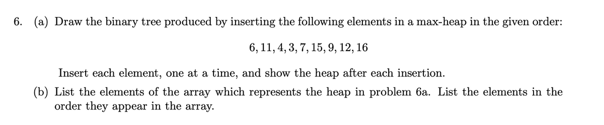 6. (a) Draw the binary tree produced by inserting the following elements in a max-heap in the given order:
6, 11, 4, 3, 7, 15, 9, 12, 16
Insert each element, one at a time, and show the heap after each insertion.
(b) List the elements of the array which represents the heap in problem 6a. List the elements in the
order they appear in the array.