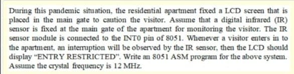 During this pandemic situation, the residential apartment fixed a LCD screen that is
placed in the main gate to caution the visitor. Assume that a digital infrared (IR)
sensor is fixed at the main gate of the apartment for monitoring the visitor. The IR
sensor module is connected to the INTO pin of 8051. Whenever a visitor enters in to
the apartment, an intemuption will be observed by the IR sensor, then the LCD should
display "ENTRY RESTRICTED". Write an 8051 ASM program for the above system.
Assume the crystal frequency is 12 MHz.
