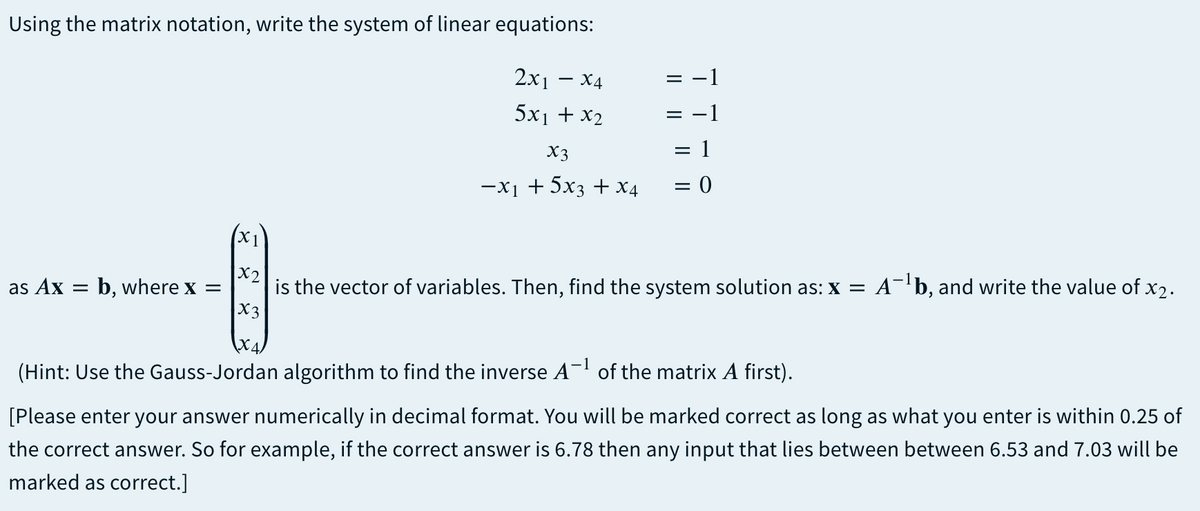 Using the matrix notation, write the system of linear equations:
2x — х4
= -1
5x1 + x2
X3
= 1
-x1 + 5x3 + X4
= 0
(X1
X2
is the vector of variables. Then, find the system solution as: x = A-b, and write the value of x2.
X3
as Ax =
b, where x =
(Hint: Use the Gauss-Jordan algorithm to find the inverse A- of the matrix A first).
[Please enter your answer numerically in decimal format. You will be marked correct as long as what you enter is within 0.25 of
the correct answer. So for example, if the correct answer is 6.78 then any input that lies between between 6.53 and 7.03 will be
marked as correct.]
