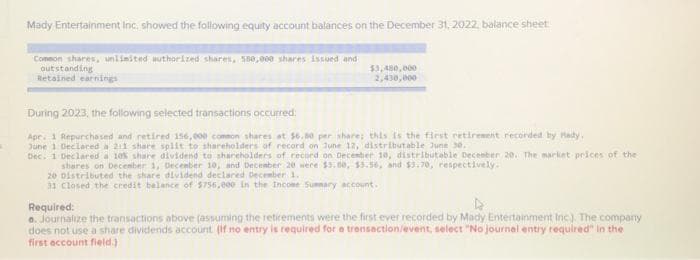 Mady Entertainment Inc, showed the following equity account balances on the December 31, 2022, balance sheet
Common shares, unlimited authorized shares, 580,000 shares issued and
outstanding
Retained earnings
$3,480,000
2,430,000
During 2023, the following selected transactions occurred:
Apr. 1 Repurchased and retired 156,000 common shares at $6.00 per share; this is the first retirement recorded by Hady,
June 1 Declared a 211 share split to shareholders of record on June 12, distributable June 30.
Dec. 1 Declared a 10% share dividend to shareholders of record on December 10, distributable December 20. The market prices of the
shares on December 1, December 10, and December 20 were $3.00, $3.56, and $3.70, respectively.
20 Distributed the share dividend declared December 1.
31 Closed the credit balance of $756,000 in the Income Summary account.
Required:
a. Journalize the transactions above (assuming the retirements were the first ever recorded by Mady Entertainment Inc.). The company
does not use a share dividends account. (If no entry is required for a transaction/event, select "No journal entry required" in the
first account field.)