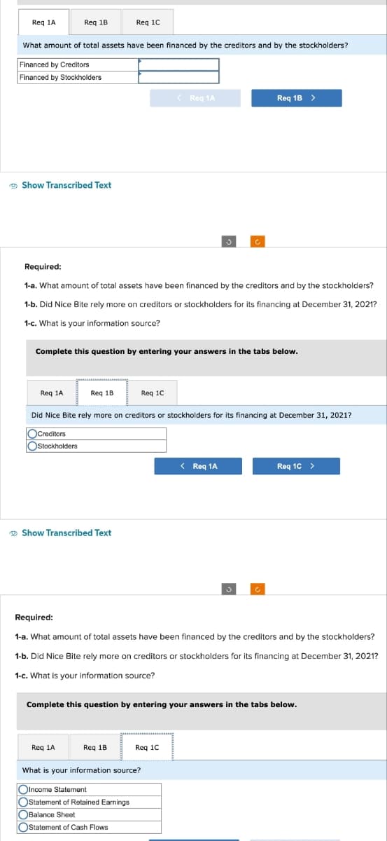 Req 1A
Req 1B
What amount of total assets have been financed by the creditors and by the stockholders?
Financed by Creditors
Financed by Stockholders
Show Transcribed Text
Req 1A
Required:
1-a. What amount of total assets have been financed by the creditors and by the stockholders?
1-b. Did Nice Bite rely more on creditors or stockholders for its financing at December 31, 2021?
1-c. What is your information source?
Req 1C
Complete this question by entering your answers in the tabs below.
Req 1B
Show Transcribed Text
Req 1A
Did Nice Bite rely more on creditors or stockholders for its financing at December 31, 2021?
Creditors
Stockholders
< Req 1A
Req 1C
Req 1B
Req 1B >
Required:
1-a. What amount of total assets have been financed by the creditors and by the stockholders?
1-b. Did Nice Bite rely more on creditors or stockholders for its financing at December 31, 2021?
1-c. What is your information source?
Req 1C
What is your information source?
OIncome Statement
Ostatement of Retained Earnings
OBalance Sheet
Statement of Cash Flows
< Req 1A
Complete this question by entering your answers in the tabs below.
Req 1C >