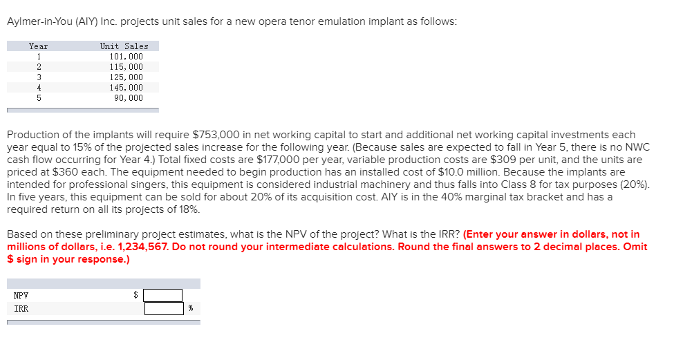 Aylmer-in-You (AIY) Inc. projects unit sales for a new opera tenor emulation implant as follows:
Year
1
3
5
NPV
IRR
Unit Sales
101, 000
115,000
125,000
145,000
90, 000
Production of the implants will require $753,000 in net working capital to start and additional net working capital investments each
year equal to 15% of the projected sales increase for the following year. (Because sales are expected to fall in Year 5, there is no NWC
cash flow occurring for Year 4.) Total fixed costs are $177,000 per year, variable production costs are $309 per unit, and the units are
priced at $360 each. The equipment needed to begin production has an installed cost of $10.0 million. Because the implants are
intended for professional singers, this equipment is considered industrial machinery and thus falls into Class 8 for tax purposes (20%).
In five years, this equipment can be sold for about 20% of its acquisition cost. AlY is in the 40% marginal tax bracket and has a
required return on all its projects of 18%.
Based on these preliminary project estimates, what is the NPV of the project? What is the IRR? (Enter your answer in dollars, not in
millions of dollars, i.e. 1,234,567. Do not round your intermediate calculations. Round the final answers to 2 decimal places. Omit
$ sign in your response.)
$