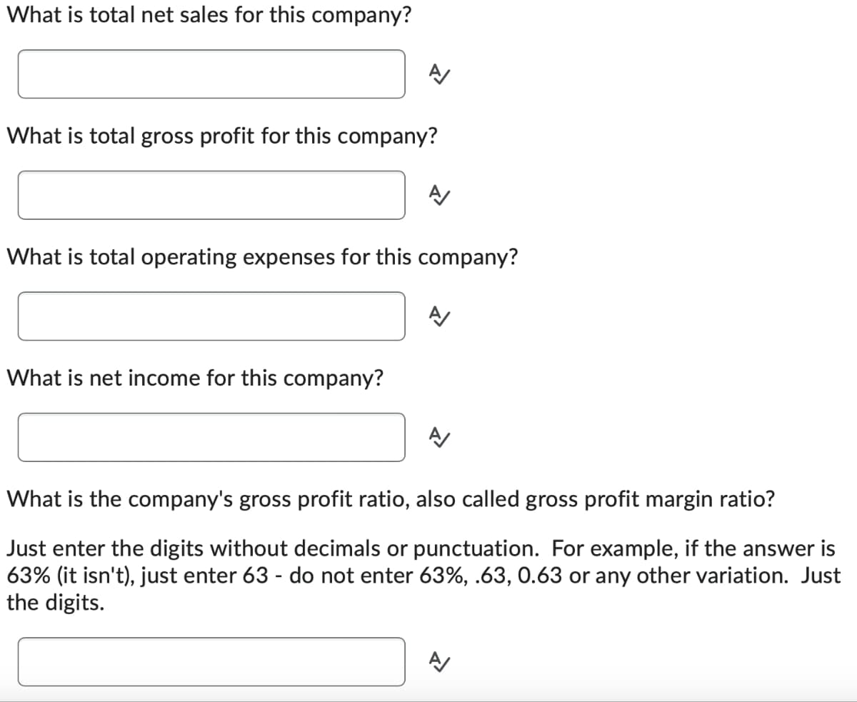 What is total net sales for this company?
What is total gross profit for this company?
What is total operating expenses for this company?
What is net income for this company?
What is the company's gross profit ratio, also called gross profit margin ratio?
Just enter the digits without decimals or punctuation. For example, if the answer is
63% (it isn't), just enter 63 - do not enter 63%, .63, 0.63 or any other variation. Just
the digits.