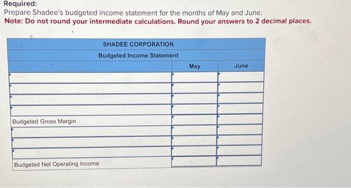 Required:
Prepare Shadee's budgeted income statement for the months of May and June.
Note: Do not round your intermediate calculations. Round your answers to 2 decimal places.
Budgeted Gross Margin
SHADEE CORPORATION
Budgeted Income Statement
Budgeted Net Operating Income
May
June