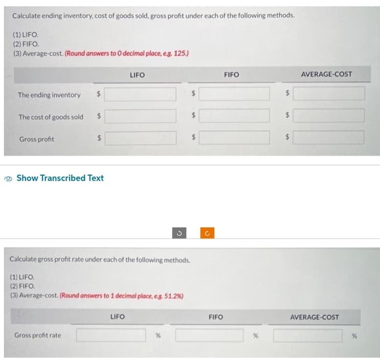 Calculate ending inventory, cost of goods sold, gross profit under each of the following methods.
(1) LIFO.
(2) FIFO.
(3) Average-cost. (Round answers to O decimal place, e.g. 125.)
The ending inventory
The cost of goods sold
Gross profit
$
$
Gross profit rate
$
Show Transcribed Text
LIFO
LIFO
3
Calculate gross profit rate under each of the following methods.
(1) LIFO.
(2) FIFO.
(3) Average-cost. (Round answers to 1 decimal place, e.g. 51.2%)
SA
A
$
Ć
FIFO
FIFO
$
S
$
AVERAGE-COST
AVERAGE-COST
%