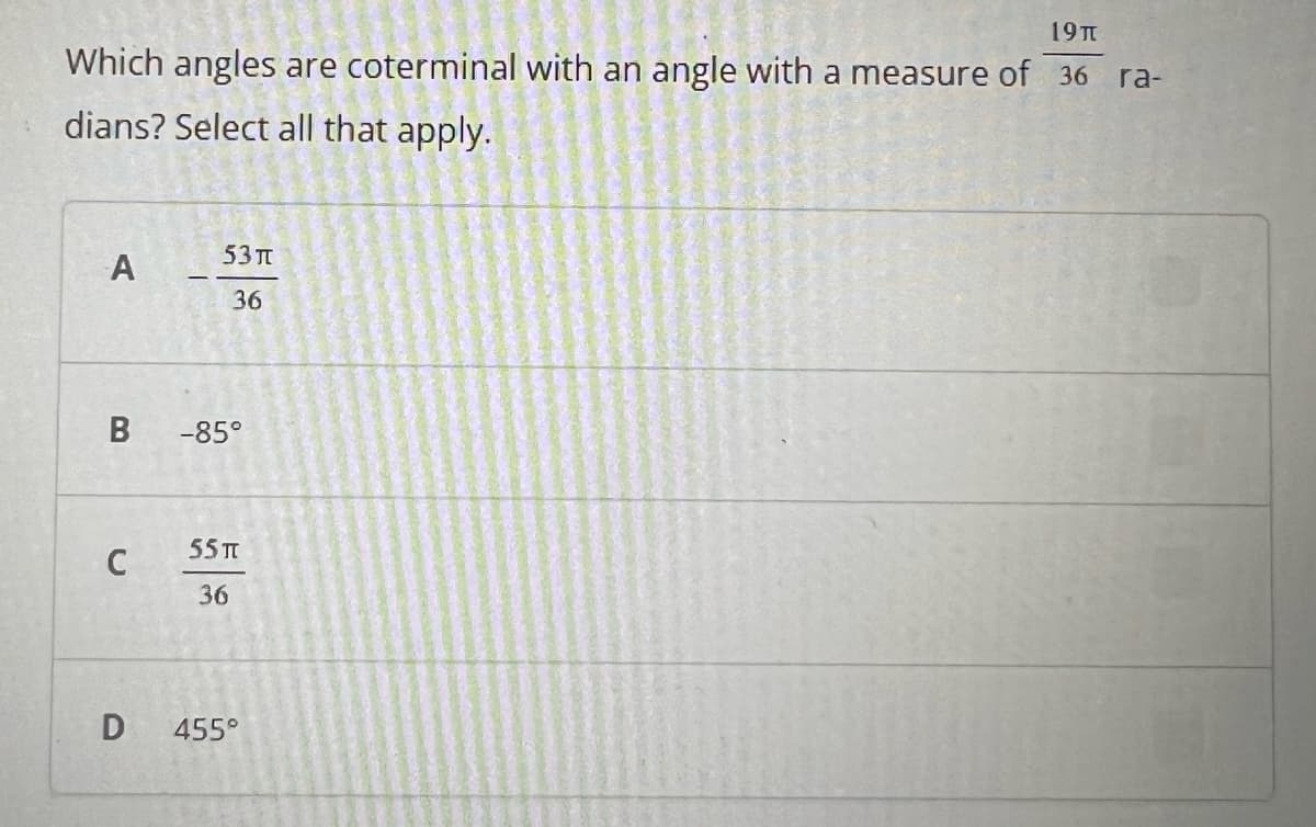 19TT
Which angles are coterminal with an angle with a measure of 36 ra-
dians? Select all that apply.
53 п
A
36
-85°
55 TT
C
36
D
455°
B
