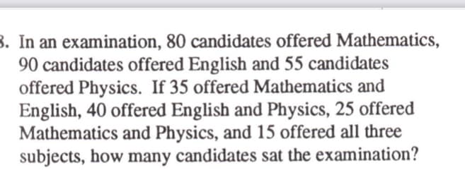 B. In an examination, 80 candidates offered Mathematics,
90 candidates offered English and 55 candidates
offered Physics. If 35 offered Mathematics and
English, 40 offered English and Physics, 25 offered
Mathematics and Physics, and 15 offered all three
subjects, how many candidates sat the examination?
