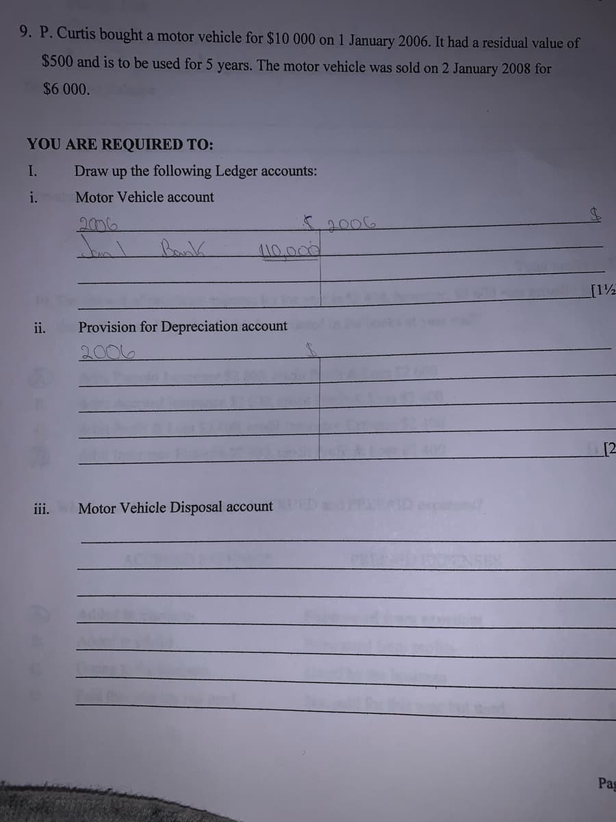 9. P. Curtis bought a motor vehicle for $10 000 on 1 January 2006. It had a residual value of
$500 and is to be used for 5 years. The motor vehicle was sold on 2 January 2008 for
$6 000.
YOU ARE REQUIRED TO:
I.
Draw
up
the following Ledger accounts:
i.
Motor Vehicle account
50006
110.000
2006
Bank
[12
ii.
Provision for Depreciation account
2006
[2
iii.
Motor Vehicle Disposal account
Pag
