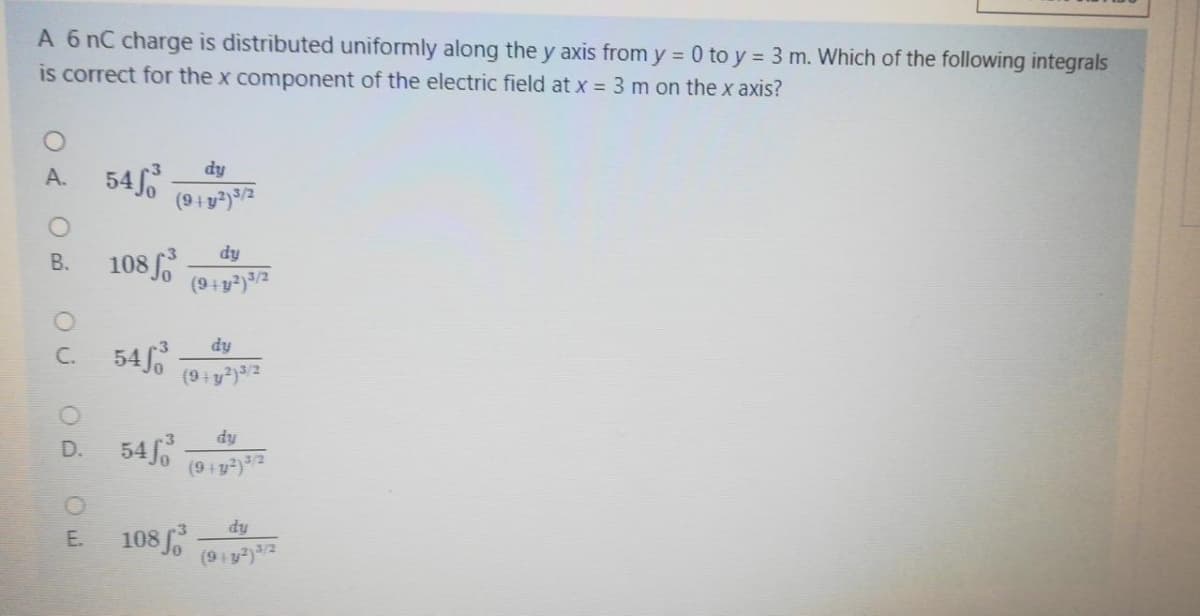 A 6 nC charge is distributed uniformly along the y axis from y = 0 to y = 3 m. Which of the following integrals
is correct for the x component of the electric field at x = 3 m on the x axis?
A. 54
dy
(9+y?)/2
108
В.
dy
(9+y²)3/2
C. 54
dy
dy
D. 54
E 108
dy
E.
(9iy)/2
