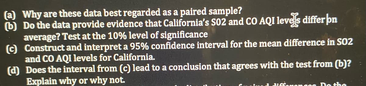 (a) Why are these data best regarded as a paired sample?
(b) Do the data provide evidence that California's S02 and CO AQI leves differ pn
average? Test at the 10% level of significance
(c) Construct and interpret a 95% confidence interval for the mean difference in SO2
and CO AQI levels for California.
(d) Does the interval from (c) lead to a conclusion that agrees with the test from (b)?
Explain why or why not.
a diffonanses Do the