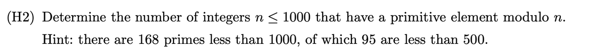 (H2) Determine the number of integers n< 1000 that have a primitive element modulo n.
Hint: there are 168 primes less than 1000, of which 95 are less than 500.
