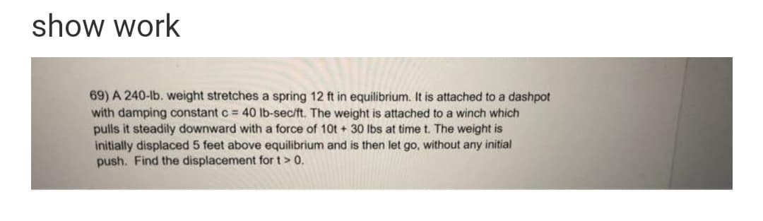 show work
69) A 240-lb. weight stretches a spring 12 ft in equilibrium. It is attached to a dashpot
with damping constant c = 40 lb-sec/ft. The weight is attached to a winch which
pulls it steadily downward with a force of 10t + 30 Ibs at time t. The weight is
initially displaced 5 feet above equilibrium and is then let go, without any initial
push. Find the displacement for t> 0.
