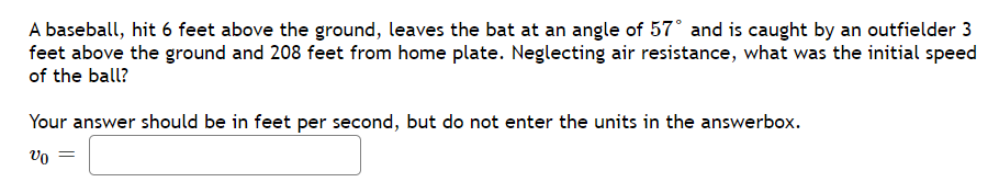 A baseball, hit 6 feet above the ground, leaves the bat at an angle of 57° and is caught by an outfielder 3
feet above the ground and 208 feet from home plate. Neglecting air resistance, what was the initial speed
of the ball?
Your answer should be in feet per second, but do not enter the units in the answerbox.
Vo =
