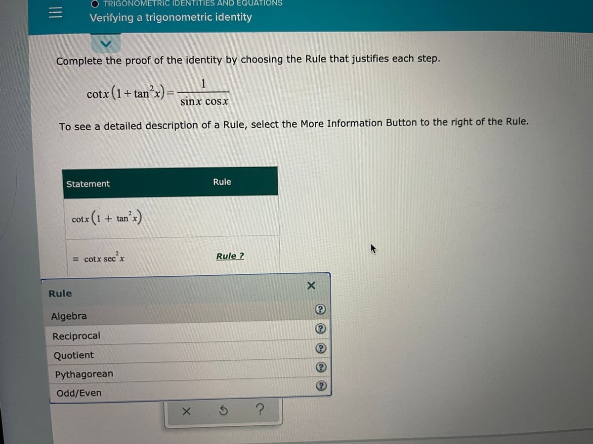 O TRIGONOMETRIC IDENTITIES AND EQUATIONS
Verifying a trigonometric identity
Complete the proof of the identity by choosing the Rule that justifies each step.
cotx (1+
)=
sinx cosx
tan"x
%3D
To see a detailed description of a Rule, select the More Information Button to the right of the Rule.
Statement
Rule
an's)
2
cotx(1 + tan x
= cotx sec x
Rule ?
Rule
Algebra
Reciprocal
Quotient
Pythagorean
Odd/Even
