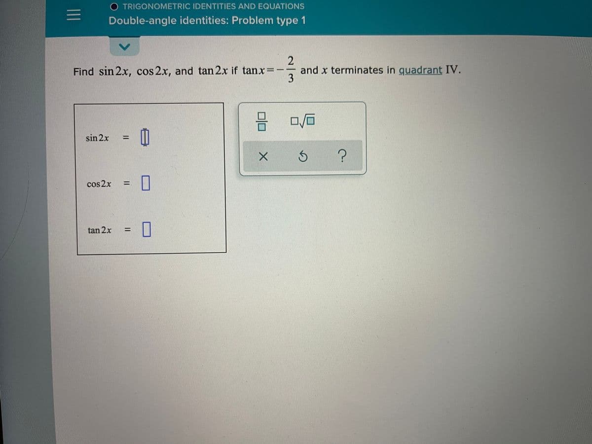 O TRIGONOMETRIC IDENTITIES AND EQUATIONS
Double-angle identities: Problem type 1
Find sin 2x, cos 2x, and tan 2x if tanx=-
and x terminates in guadrant IV.
sin 2x
cos2x =||
tan 2x
%3D
三
