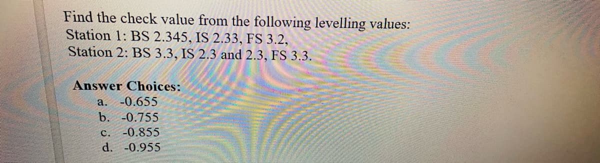 Find the check value from the following levelling values:
Station 1: BS 2.345, IS 2.33, FS 3.2,
Station 2: BS 3.3, IS 2.3 and 2.3, FS 3.3.
Answer Choices:
a. -0.655
b. -0.755
C. -0.855
d. -0.955