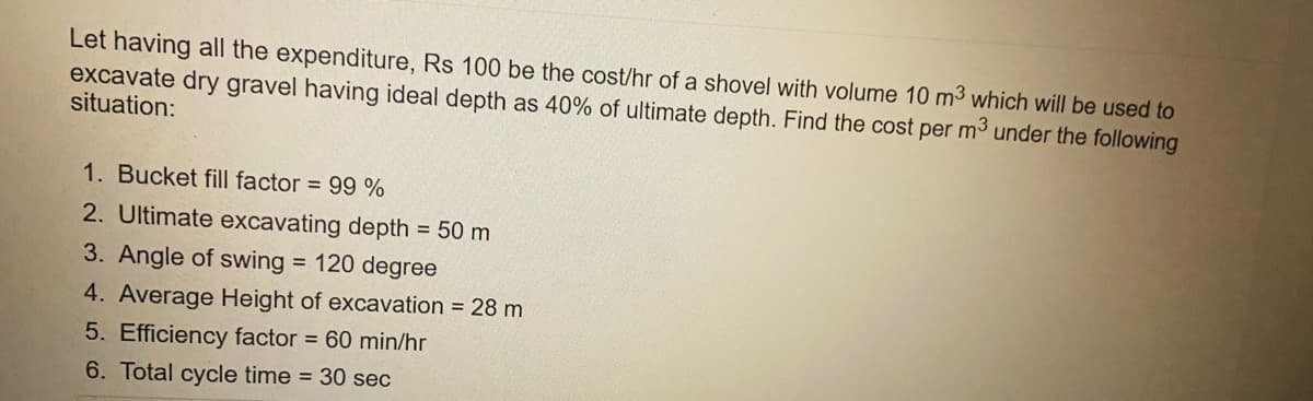 Let having all the expenditure, Rs 100 be the cost/hr of a shovel with volume 10 m³ which will be used to
excavate dry gravel having ideal depth as 40% of ultimate depth. Find the cost per m³ under the following
situation:
1. Bucket fill factor = 99 %
2. Ultimate excavating depth = 50 m
3. Angle of swing = 120 degree
4. Average Height of excavation = 28 m
5. Efficiency factor = 60 min/hr
6. Total cycle time = 30 sec