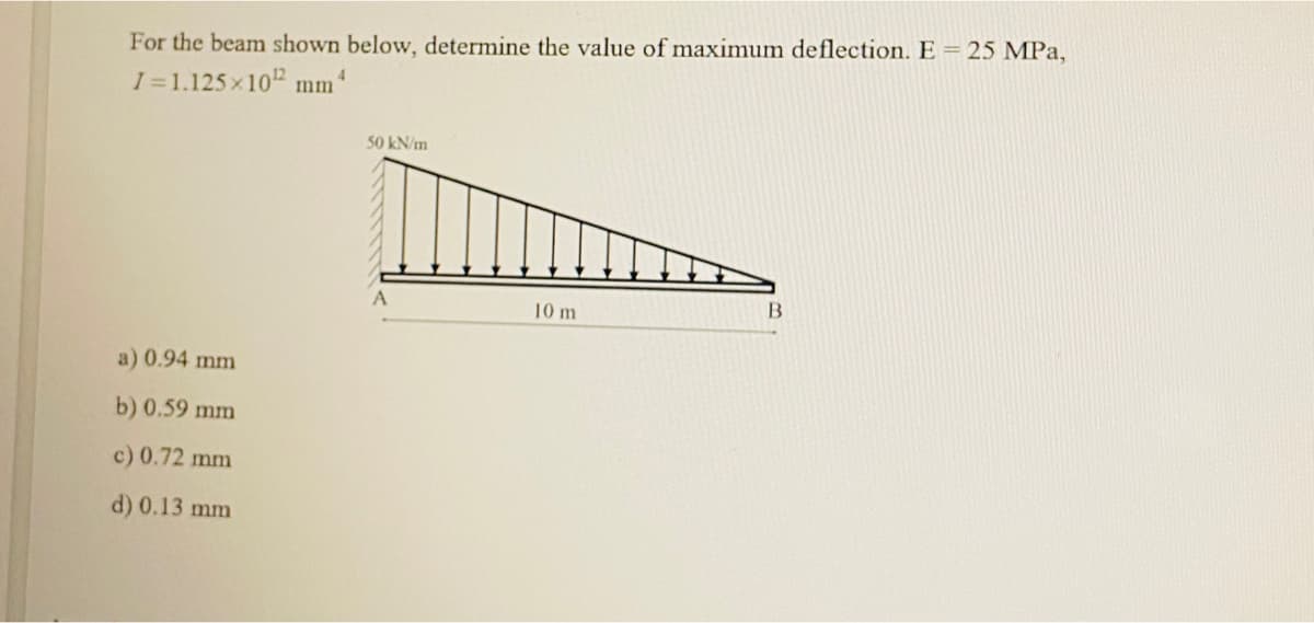 For the beam shown below, determine the value of maximum deflection. E = 25 MPa,
I=1.125x10 ¹2 mm ¹
a) 0.94 mm
b) 0.59 mm
c) 0.72 mm
d) 0.13 mm
50 kN/m
10 m
B