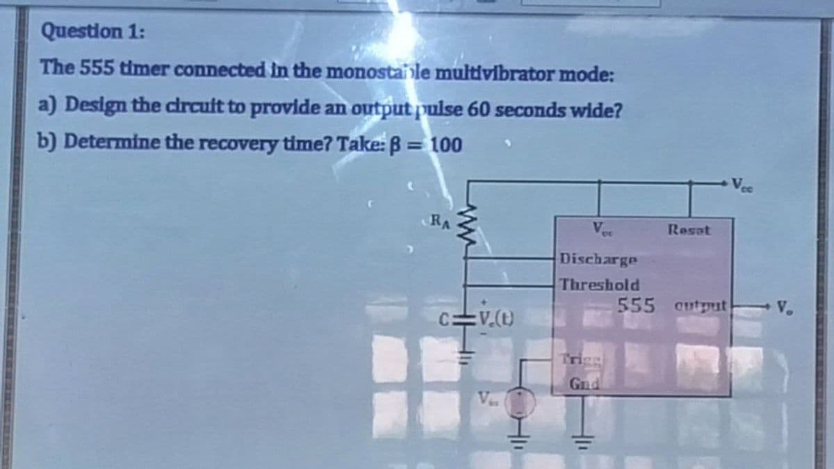 Question 1:
The 555 timer connected in the monostai le multivibrator mode:
a) Design the circuit to provide an output pulse 60 seconds wide?
b) Determine the recovery time? Take: B = 100
RA
www
C=V.(t)
V
Discharge
Threshold
Gnd
411
Reset
555 cutput
V.