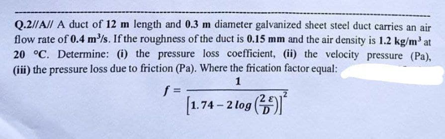 Q.2//A// A duct of 12 m length and 0.3 m diameter galvanized sheet steel duct carries an air
flow rate of 0.4 m³/s. If the roughness of the duct is 0.15 mm and the air density is 1.2 kg/m³ at
20 °C. Determine: (i) the pressure loss coefficient, (ii) the velocity pressure (Pa),
(iii) the pressure loss due to friction (Pa). Where the frication factor equal:
1
f =
[1.74-2 log (2)