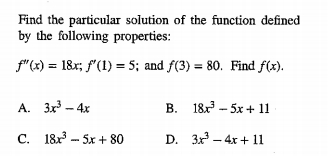 Find the particular solution of the function defined
by the following properties:
f"(x) = 18r; f"(1) = 5; and f(3) = 80. Find f(x).
A. 3x3 - 4x
B. 18 - 5x + 11
C. 18 - 5x + 80
D. 3x – 4x + 11
