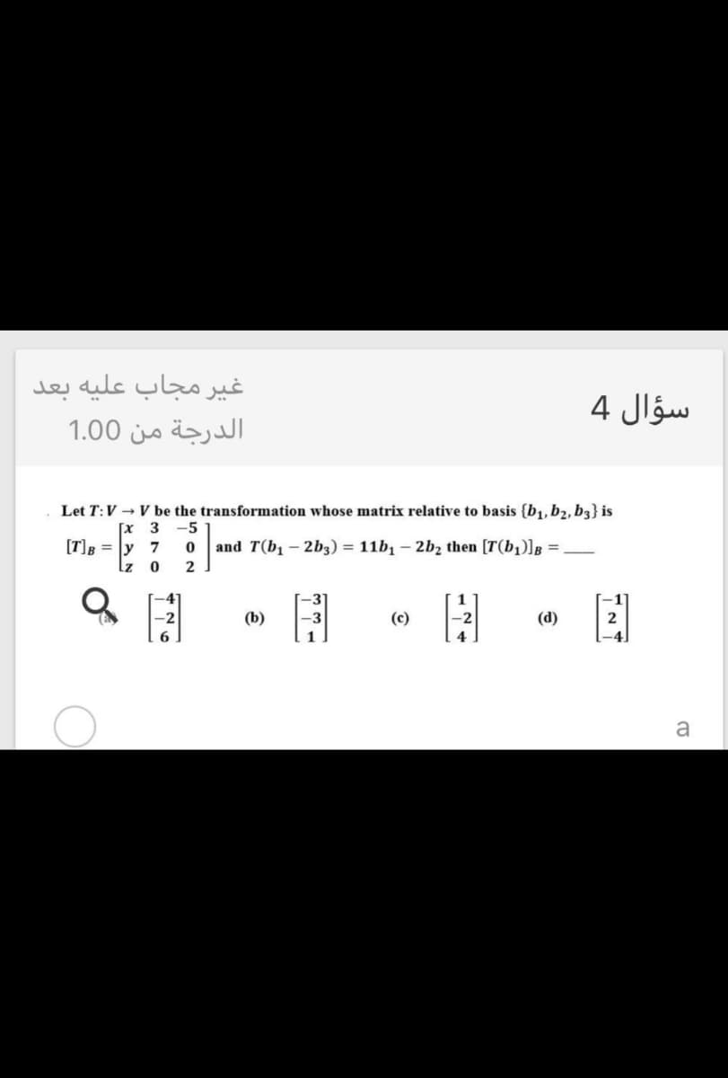 غير مجاب علية بعد
سؤال 4
الدرجة من 0 1.0
Let T:V → V be the transformation whose matrix relative to basis {b1, b2, b3} is
[x 3
[T]B = |y 7
-5
and T(b, – 2b3) = 11b, – 2b2 then [T(b,)]g =,
lz
(b)
(c)
(d)
2
a
