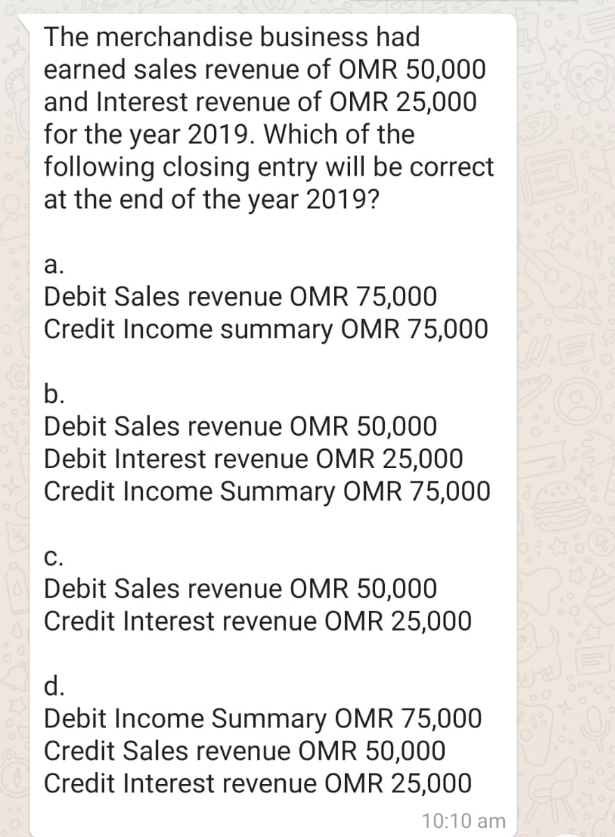 The merchandise business had
earned sales revenue of OMR 50,000
and Interest revenue of OMR 25,000
for the year 2019. Which of the
following closing entry will be correct
at the end of the year 2019?
а.
Debit Sales revenue OMR 75,000
Credit Income summary OMR 75,000
b.
Debit Sales revenue OMR 50,000
Debit Interest revenue OMR 25,000
Credit Income Summary OMR 75,000
С.
Debit Sales revenue OMR 50,000
Credit Interest revenue OMR 25,000
d.
Debit Income Summary OMR 75,000
Credit Sales revenue OMR 50,000
Credit Interest revenue OMR 25,000
10:10 am
