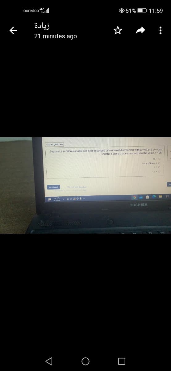 ooredoo 46ll
© 51% O 11:59
زيادة
21 minutes ago
الوفت الشصفي 199 11
Suppose a random variable X is best described by a normal distribution with u0 and al144
Find the z-score that corresponds to the value X = 96
36.1 O
None of these 2 C
1.2.4 0
TOSHIBA
< O O
