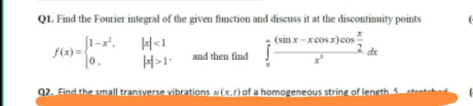 QI. Find the Fourier integral of the given function and discuss it at the discontinuity points
f(x) =
0,
H«1
H>1•
(sin x-xcos r)cos
dx
and then find
Q2. Find the small transverse vibrations u(x.1) of a homogeneaus string of length S
