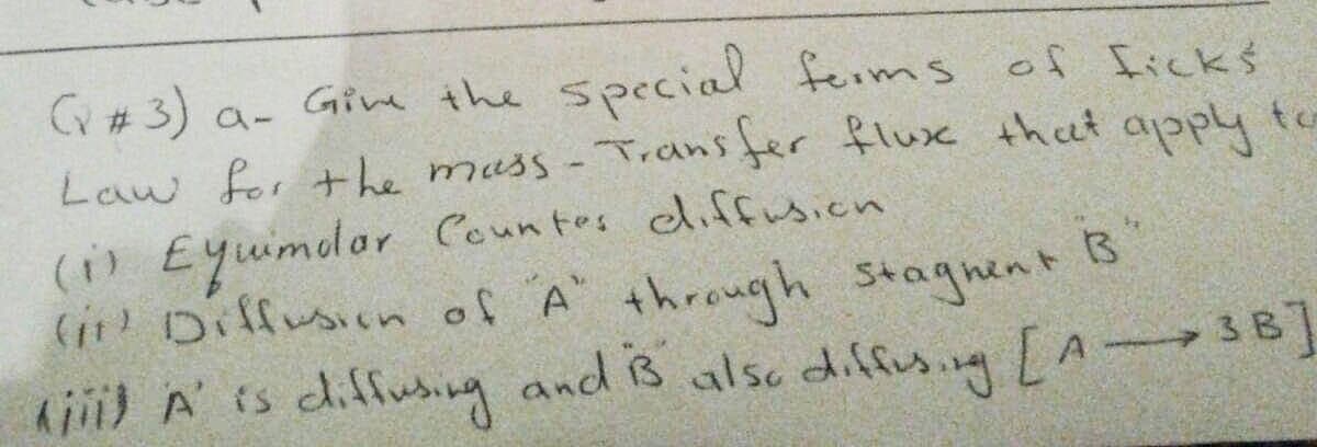 (v #3) a_ Give the special forms of ficks
Law for the mass - Transfer flux that apply to
(1) Equimolar Countes diffusion
(it) Diffusion of "A" through stagnent B
kiii) A' is diffusing and is also diffusing [A3B]