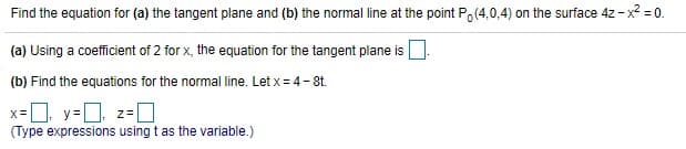 Find the equation for (a) the tangent plane and (b) the normal line at the point Po (4,0,4) on the surface 4z - x? =0.
(a) Using a coefficient of 2 for x, the equation for the tangent plane is O
(b) Find the equations for the normal line. Let x = 4-8t.
x-, y=D z-0
(Type expressions using t as the variable.)
