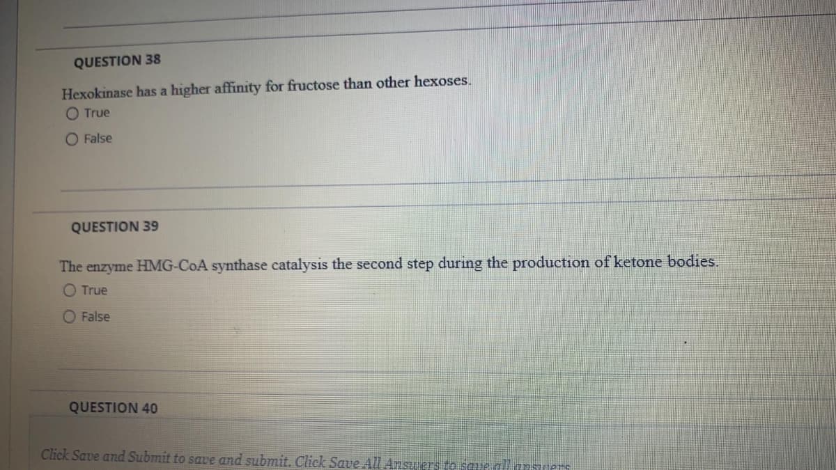 QUESTION 38
Hexokinase has a higher affinity for fructose than other hexoses.
O True
O False
QUESTION 39
The enzyme HMG-COA synthase catalysis the second step during the production of ketone bodies.
O True
O False
QUESTION 40
Click Save and Submit to save and submit. Click Save All Ansuers to saue all asers
